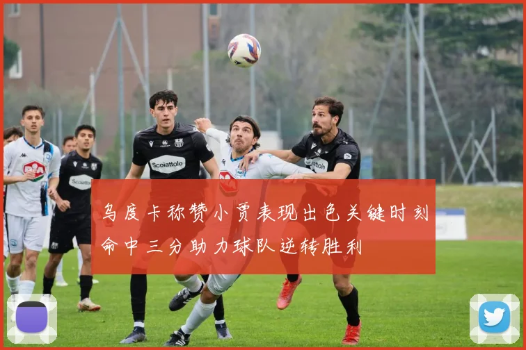 乌度卡称赞小贾表现出色关键时刻命中三分助力球队逆转胜利