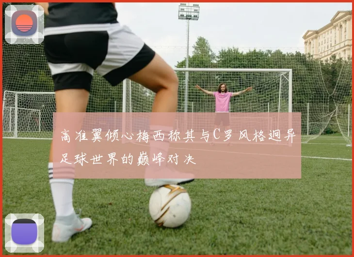 高准翼倾心梅西称其与C罗风格迥异足球世界的巅峰对决
