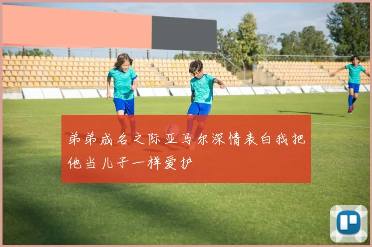 弟弟成名之际亚马尔深情表白我把他当儿子一样爱护