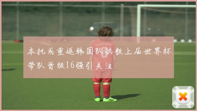 本托或重返韩国队执教上届世界杯带队晋级16强引关注