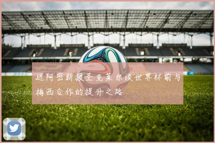 迈阿密新援圣克莱尔谈世界杯前与梅西合作的提升之路