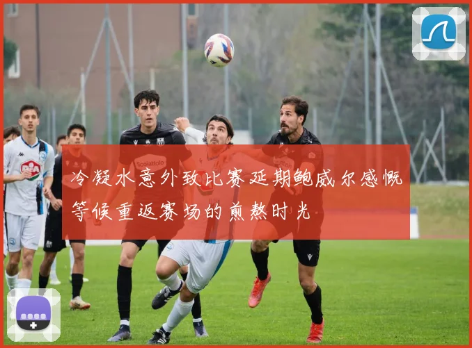 冷凝水意外致比赛延期鲍威尔感慨等候重返赛场的煎熬时光