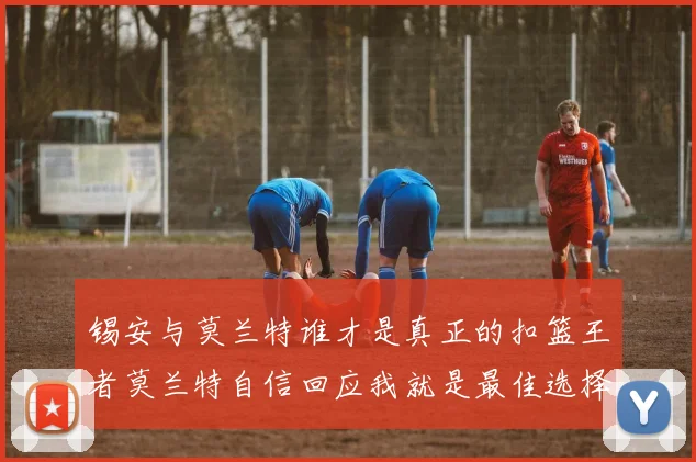 锡安与莫兰特谁才是真正的扣篮王者莫兰特自信回应我就是最佳选择