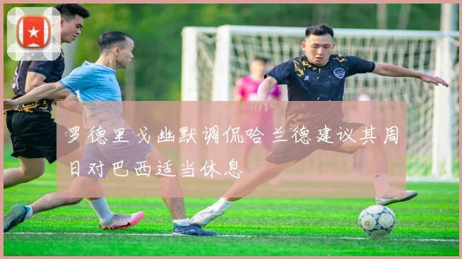 罗德里戈幽默调侃哈兰德建议其周日对巴西适当休息