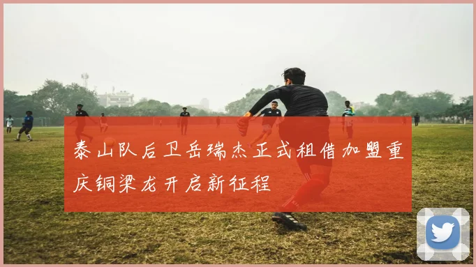 泰山队后卫岳瑞杰正式租借加盟重庆铜梁龙开启新征程