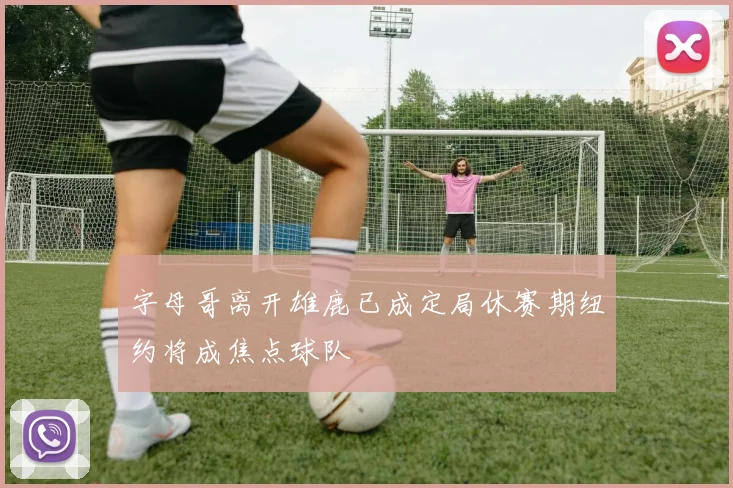 字母哥离开雄鹿已成定局休赛期纽约将成焦点球队