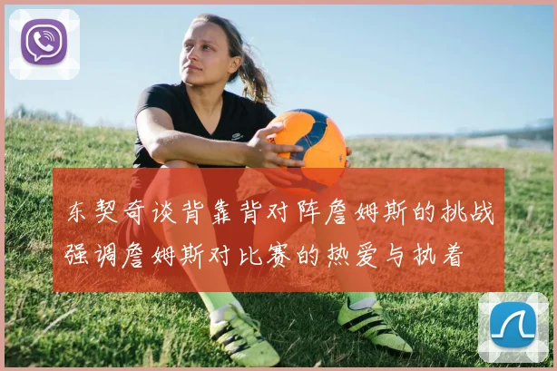 东契奇谈背靠背对阵詹姆斯的挑战强调詹姆斯对比赛的热爱与执着