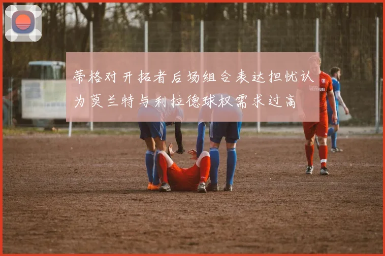 蒂格对开拓者后场组合表达担忧认为莫兰特与利拉德球权需求过高