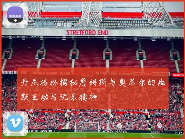 丹尼格林揭秘詹姆斯与奥尼尔的幽默互动与玩乐精神