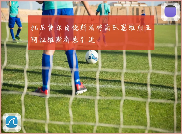 托尼费尔南德斯或将离队塞维利亚阿拉维斯有意引进