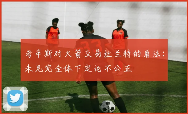 考辛斯对火箭交易杜兰特的看法：未见完全体下定论不公正