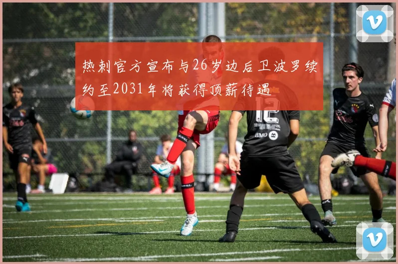热刺官方宣布与26岁边后卫波罗续约至2031年将获得顶薪待遇