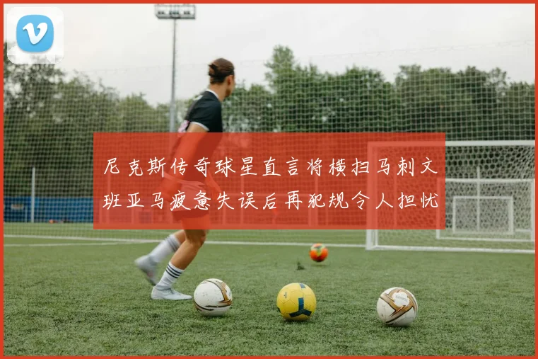 尼克斯传奇球星直言将横扫马刺文班亚马疲惫失误后再犯规令人担忧