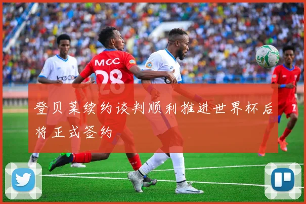 登贝莱续约谈判顺利推进世界杯后将正式签约