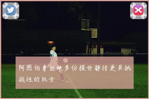 阿图伯鲁拒绝多份报价静待更具挑战性的机会