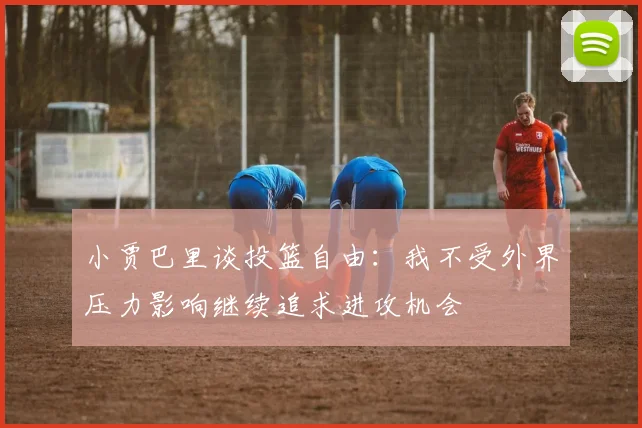 小贾巴里谈投篮自由：我不受外界压力影响继续追求进攻机会