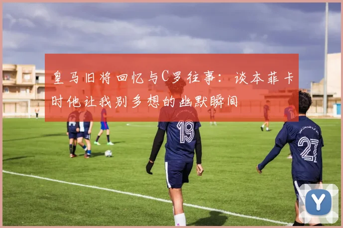 皇马旧将回忆与C罗往事：谈本菲卡时他让我别多想的幽默瞬间