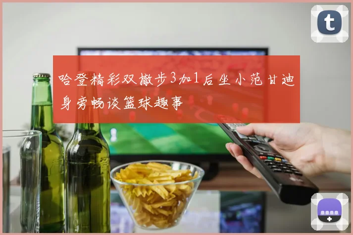 哈登精彩双撤步3加1后坐小范甘迪身旁畅谈篮球趣事