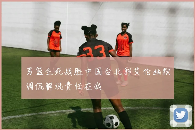 男篮生死战胜中国台北郭艾伦幽默调侃解说责任在我