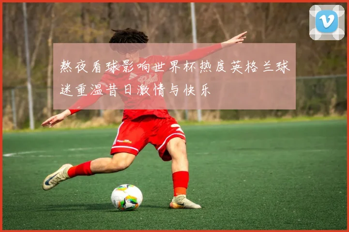 熬夜看球影响世界杯热度英格兰球迷重温昔日激情与快乐
