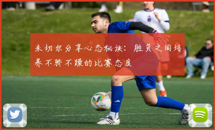 米切尔分享心态秘诀：胜负之间培养不骄不躁的比赛态度